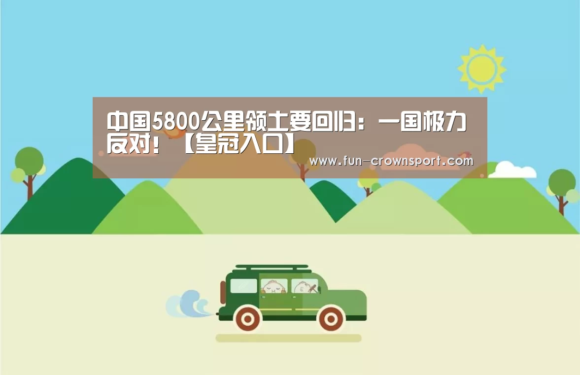 中国5800公里领土要回归:一国极力反对!【皇冠入口】(图1) 皇冠体育平台