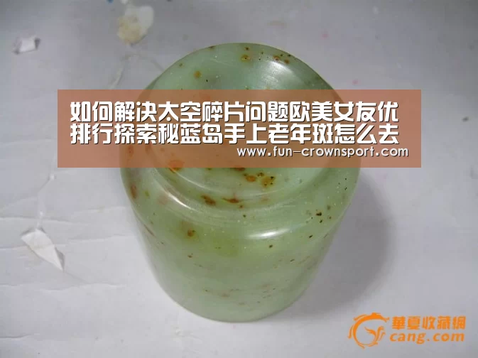 如何解决太空碎片问题欧美女友优排行探索秘蓝岛手上老年斑怎么去掉:皇冠体育官网(图3) 皇冠入口